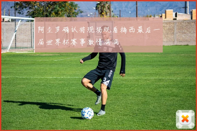阿圭罗确认将现场观看梅西最后一届世界杯赛事激情满满