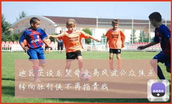 迪瓦茨谈东契奇交易风波公众焦点转向独行侠不再指责我