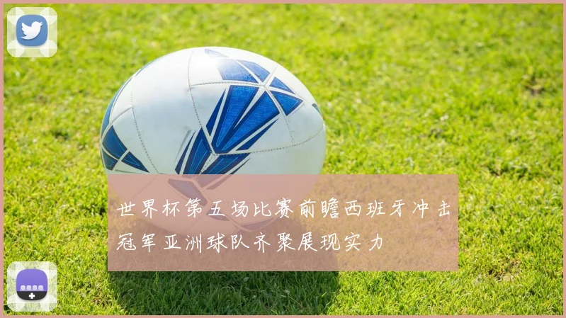世界杯第五场比赛前瞻西班牙冲击冠军亚洲球队齐聚展现实力