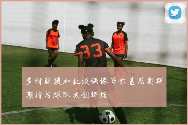 多特新援加杜谈偶像马尔基尼奥斯期待与球队共创辉煌