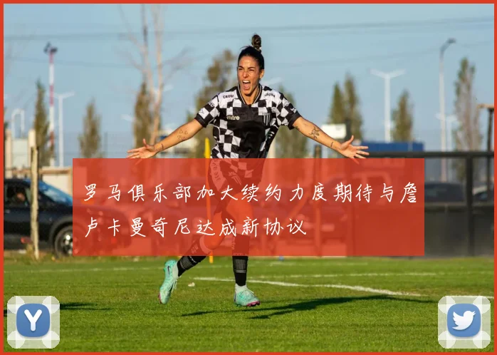 罗马俱乐部加大续约力度期待与詹卢卡曼奇尼达成新协议