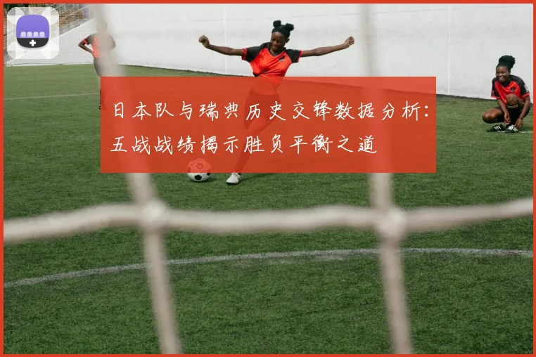 日本队与瑞典历史交锋数据分析：五战战绩揭示胜负平衡之道