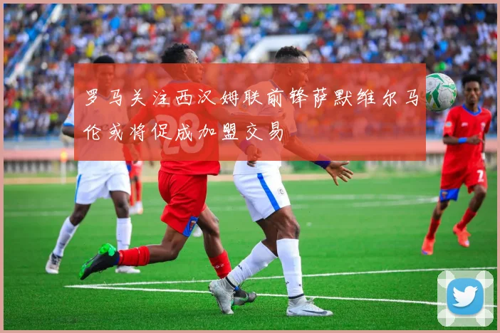 罗马关注西汉姆联前锋萨默维尔马伦或将促成加盟交易