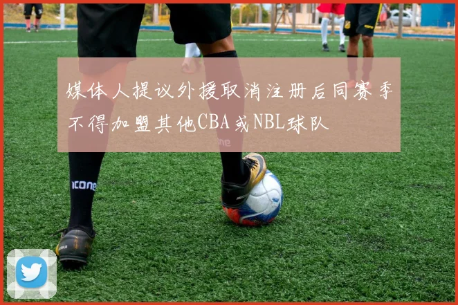 媒体人提议外援取消注册后同赛季不得加盟其他CBA或NBL球队