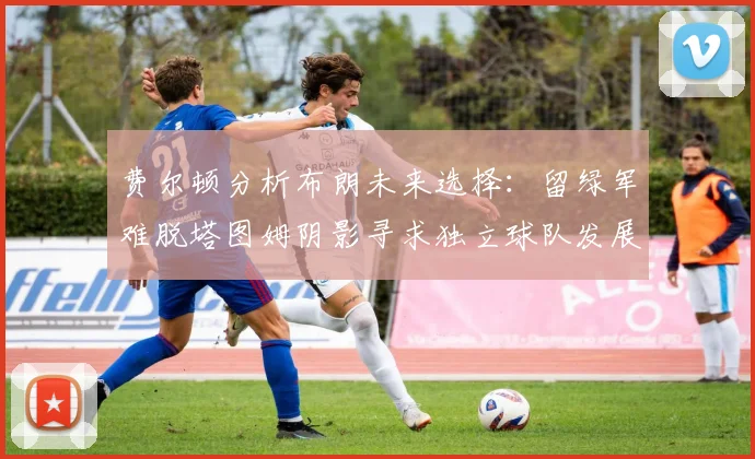 费尔顿分析布朗未来选择：留绿军难脱塔图姆阴影寻求独立球队发展