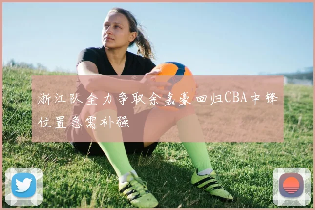 浙江队全力争取余嘉豪回归CBA中锋位置急需补强