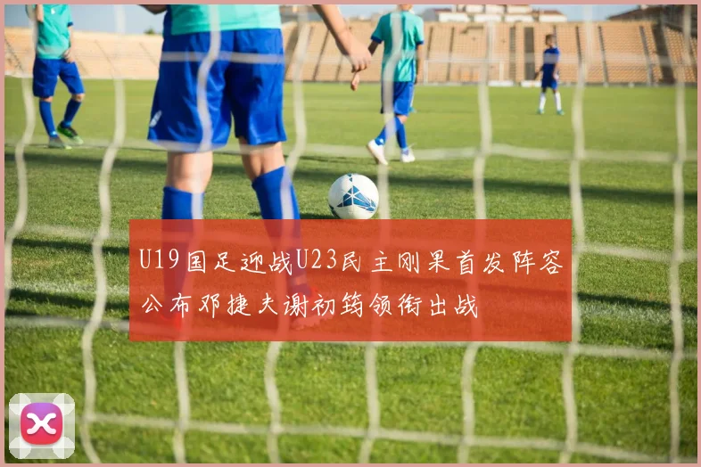 U19国足迎战U23民主刚果首发阵容公布邓捷夫谢初筠领衔出战