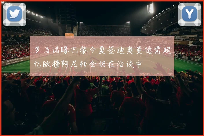 罗马诺曝巴黎今夏签迪奥曼德需超亿欧穆阿尼转会仍在洽谈中